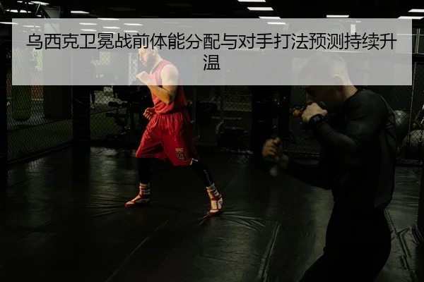 乌西克卫冕战前体能分配与对手打法预测持续升温
